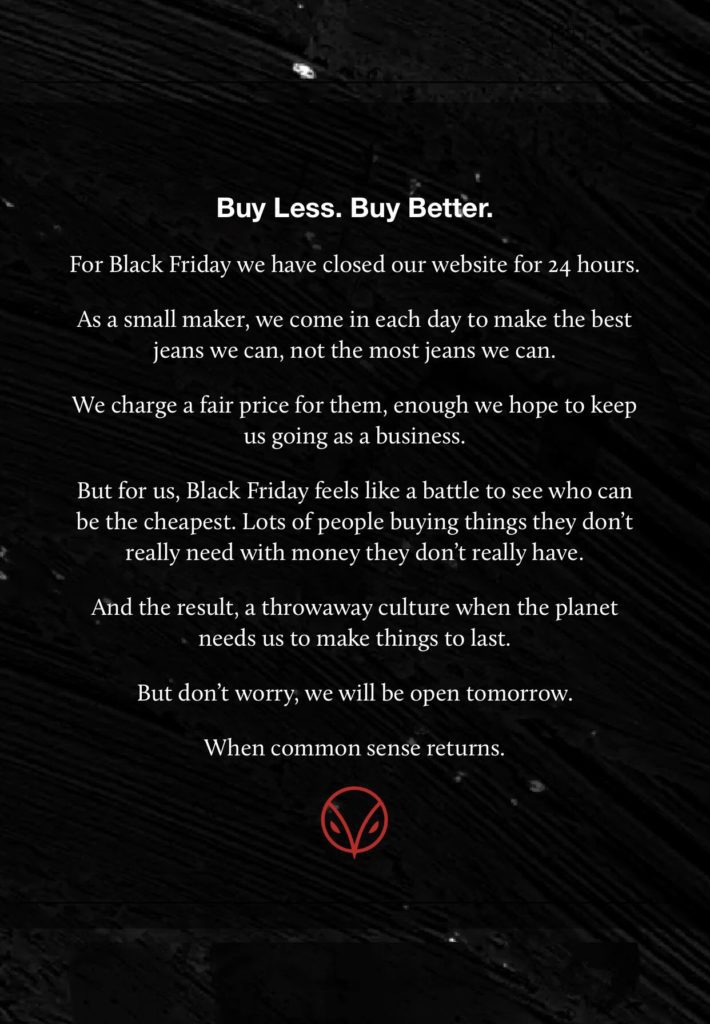 Buy Less. Buy Better.

For Black Friday we have closed our website for 24 hours.

As a small maker, we come in each day to make the best jeans we can, not the most jeans we can.

We charge a fair price for them, enough we hope to keep us going as a business.

But for us, Black Friday feels like a battle to see who can be the cheapest. Lots of people buying things they don't really need with money they don't really have.

And the result, a throwaway culture when the planet needs us to make things to last.

But don't worry, we will be open tomorrow.

When common sense returns.
